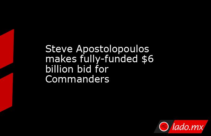 Steve Apostolopoulos makes fully-funded $6 billion bid for Commanders. Noticias en tiempo real