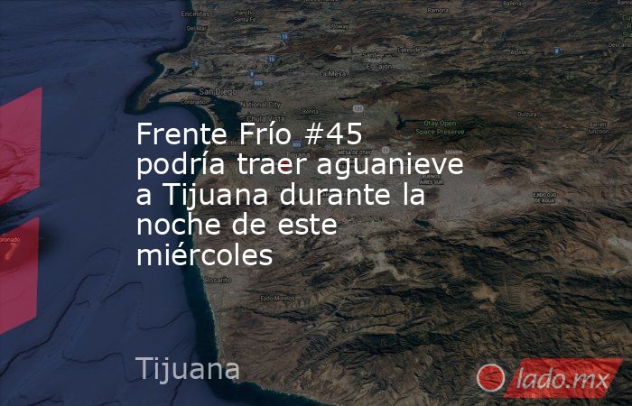 Frente Frío #45 podría traer aguanieve a Tijuana durante la noche de este miércoles. Noticias en tiempo real