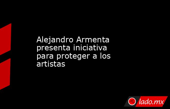 Alejandro Armenta presenta iniciativa para proteger a los artistas. Noticias en tiempo real