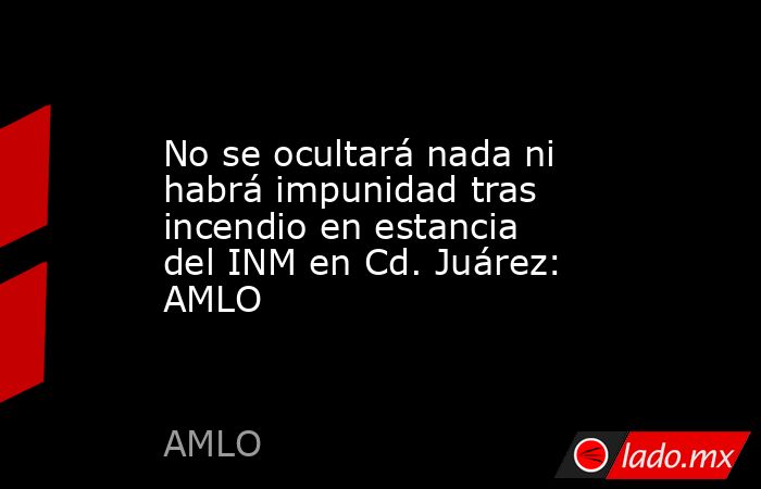 No se ocultará nada ni habrá impunidad tras incendio en estancia del INM en Cd. Juárez: AMLO. Noticias en tiempo real