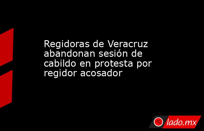 Regidoras de Veracruz abandonan sesión de cabildo en protesta por regidor acosador. Noticias en tiempo real