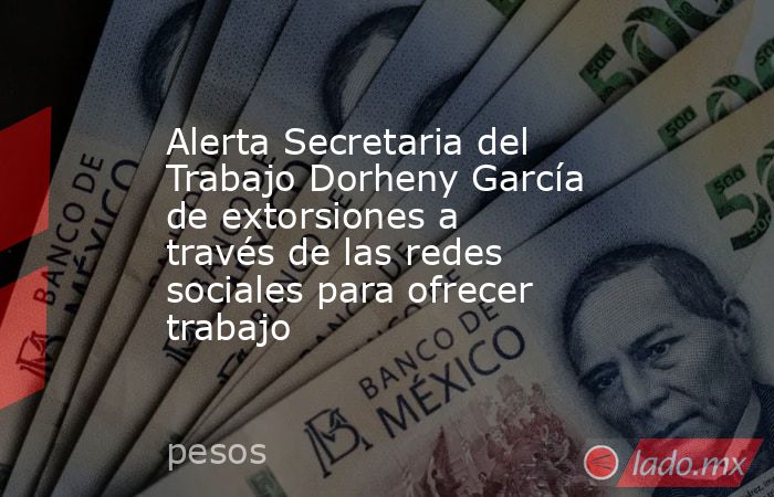 Alerta Secretaria del Trabajo Dorheny García de extorsiones a través de las redes sociales para ofrecer trabajo. Noticias en tiempo real