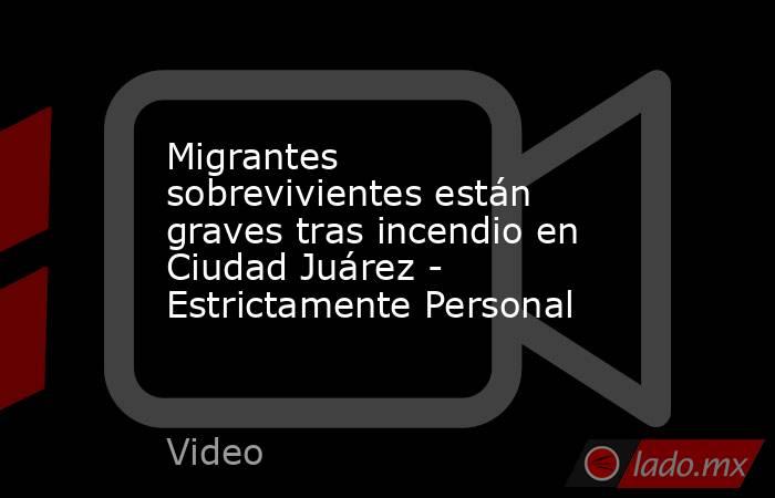 Migrantes sobrevivientes están graves tras incendio en Ciudad Juárez - Estrictamente Personal. Noticias en tiempo real