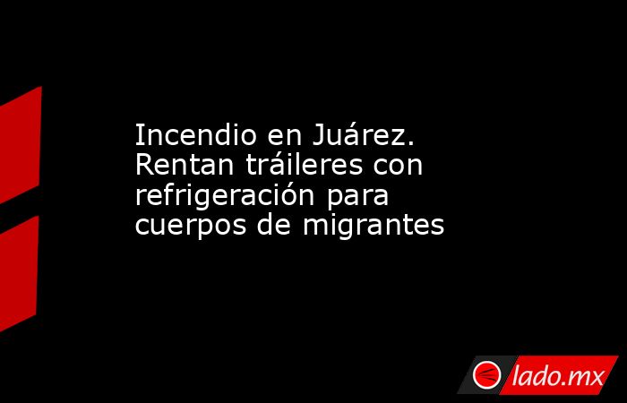Incendio en Juárez. Rentan tráileres con refrigeración para cuerpos de migrantes. Noticias en tiempo real