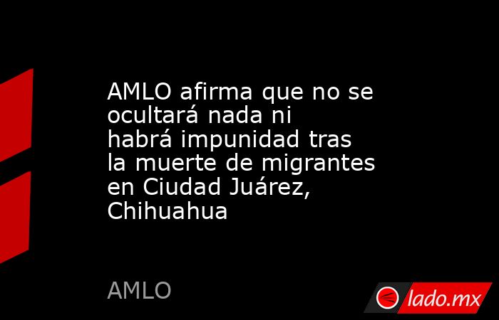 AMLO afirma que no se ocultará nada ni habrá impunidad tras la muerte de migrantes en Ciudad Juárez, Chihuahua. Noticias en tiempo real