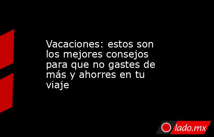 Vacaciones: estos son los mejores consejos para que no gastes de más y ahorres en tu viaje. Noticias en tiempo real