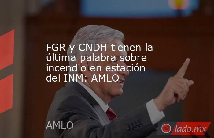 FGR y CNDH tienen la última palabra sobre incendio en estación del INM: AMLO. Noticias en tiempo real