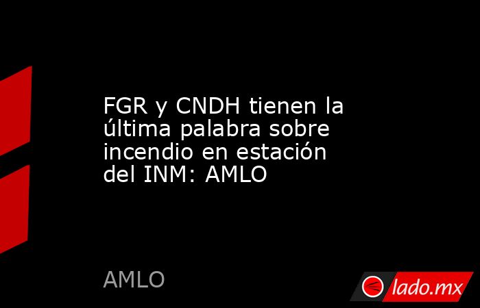 FGR y CNDH tienen la última palabra sobre incendio en estación del INM: AMLO. Noticias en tiempo real