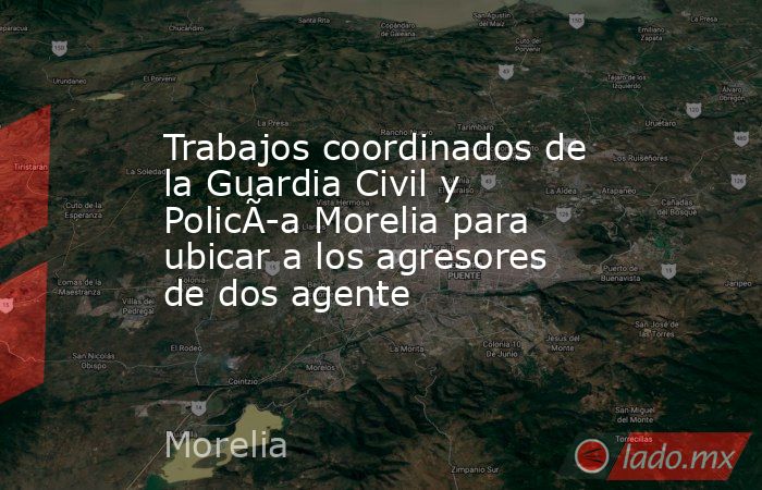 Trabajos coordinados de la Guardia Civil y PolicÃ­a Morelia para ubicar a los agresores de dos agente. Noticias en tiempo real