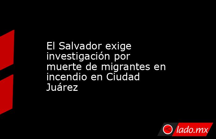 El Salvador exige investigación por muerte de migrantes en incendio en Ciudad Juárez. Noticias en tiempo real