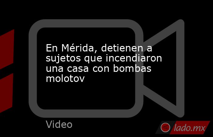 En Mérida, detienen a sujetos que incendiaron una casa con bombas molotov. Noticias en tiempo real