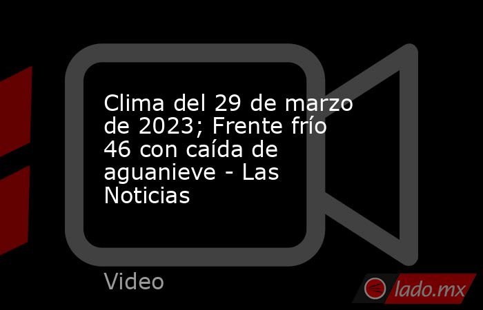 Clima del 29 de marzo de 2023; Frente frío 46 con caída de aguanieve - Las Noticias. Noticias en tiempo real