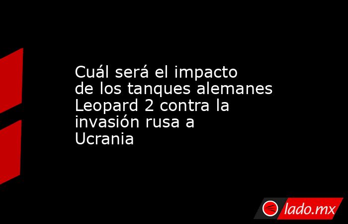 Cuál será el impacto de los tanques alemanes Leopard 2 contra la invasión rusa a Ucrania. Noticias en tiempo real