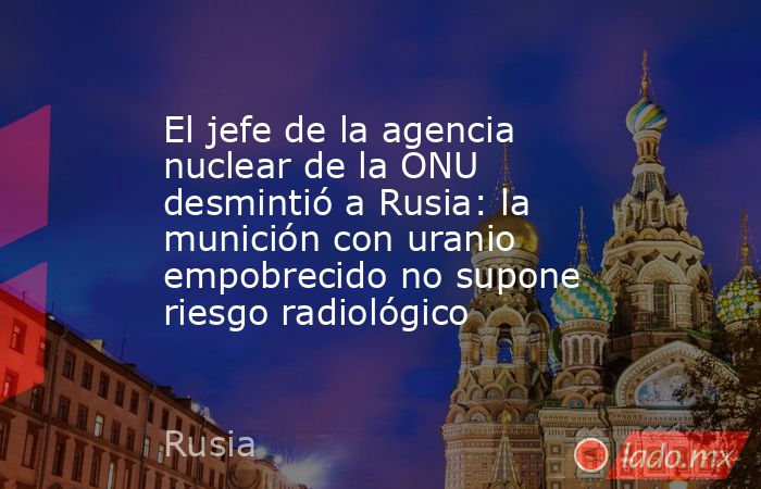 El jefe de la agencia nuclear de la ONU desmintió a Rusia: la munición con uranio empobrecido no supone riesgo radiológico. Noticias en tiempo real