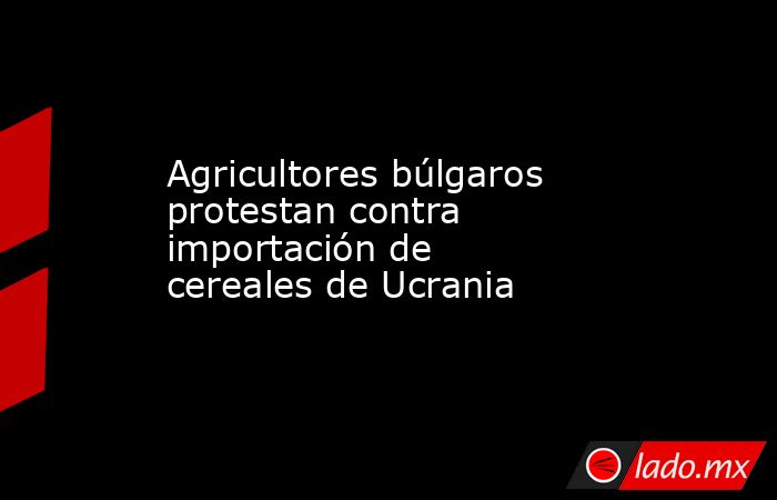 Agricultores búlgaros protestan contra importación de cereales de Ucrania. Noticias en tiempo real