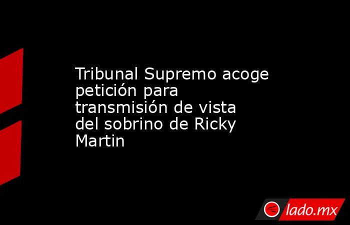 Tribunal Supremo acoge petición para transmisión de vista del sobrino de Ricky Martin. Noticias en tiempo real