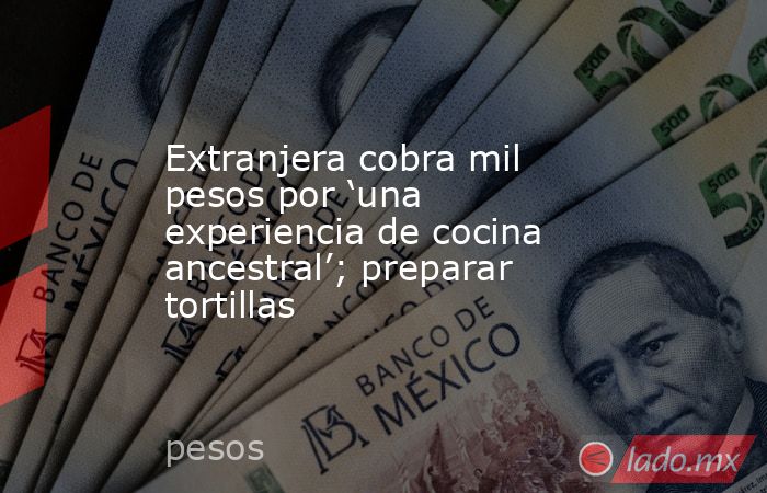 Extranjera cobra mil pesos por ‘una experiencia de cocina ancestral’; preparar tortillas. Noticias en tiempo real