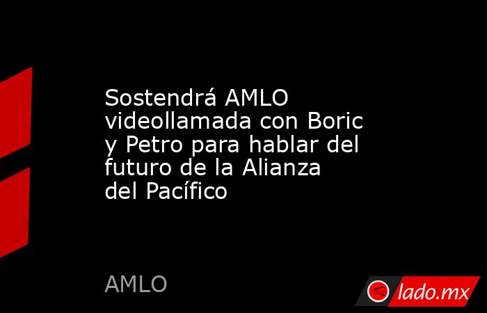 Sostendrá AMLO videollamada con Boric y Petro para hablar del futuro de la Alianza del Pacífico. Noticias en tiempo real