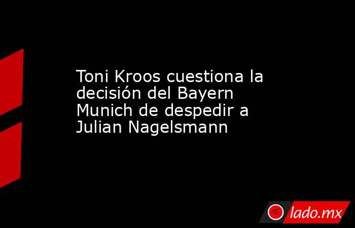 Toni Kroos cuestiona la decisión del Bayern Munich de despedir a Julian Nagelsmann. Noticias en tiempo real