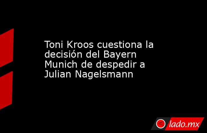 Toni Kroos cuestiona la decisión del Bayern Munich de despedir a Julian Nagelsmann. Noticias en tiempo real