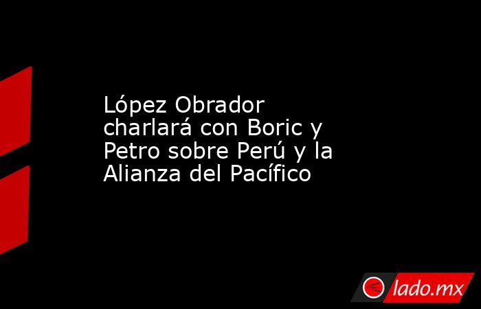 López Obrador charlará con Boric y Petro sobre Perú y la Alianza del Pacífico. Noticias en tiempo real