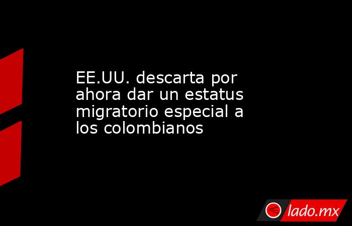 EE.UU. descarta por ahora dar un estatus migratorio especial a los colombianos. Noticias en tiempo real