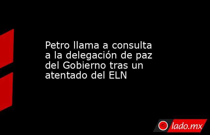 Petro llama a consulta a la delegación de paz del Gobierno tras un atentado del ELN. Noticias en tiempo real