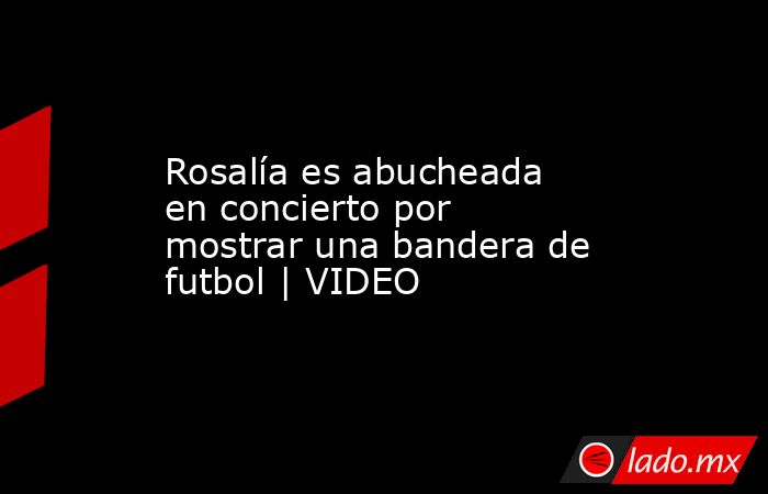 Rosalía es abucheada en concierto por mostrar una bandera de futbol | VIDEO. Noticias en tiempo real