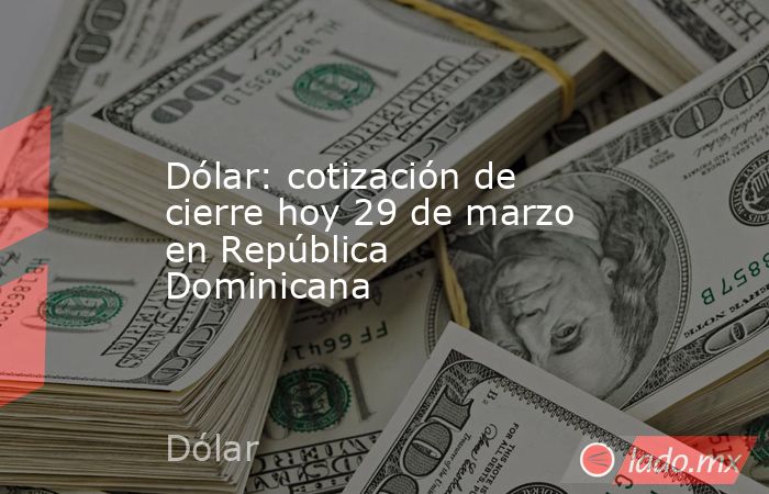 Dólar: cotización de cierre hoy 29 de marzo en República Dominicana. Noticias en tiempo real