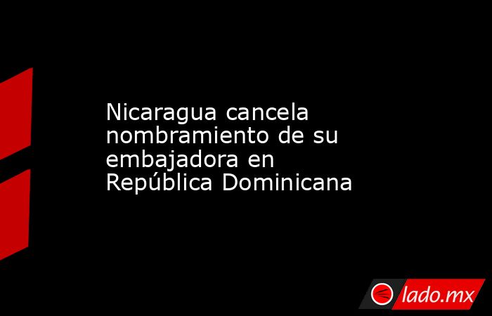 Nicaragua cancela nombramiento de su embajadora en República Dominicana. Noticias en tiempo real