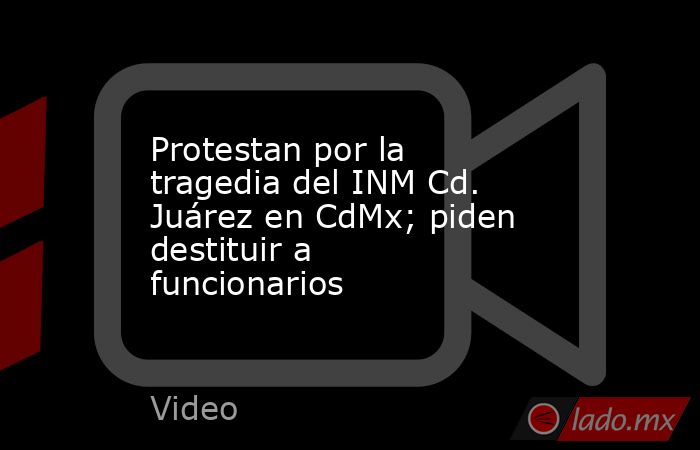 Protestan por la tragedia del INM Cd. Juárez en CdMx; piden destituir a funcionarios. Noticias en tiempo real