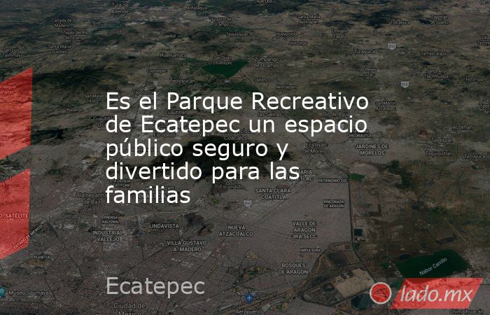 Es el Parque Recreativo de Ecatepec un espacio público seguro y divertido para las familias. Noticias en tiempo real
