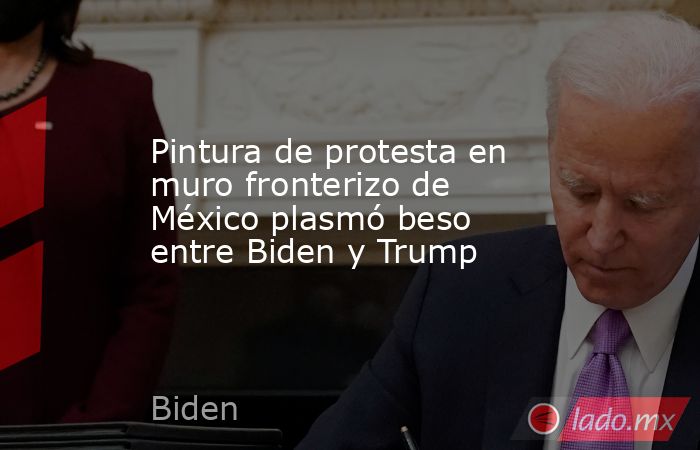 Pintura de protesta en muro fronterizo de México plasmó beso entre Biden y Trump. Noticias en tiempo real