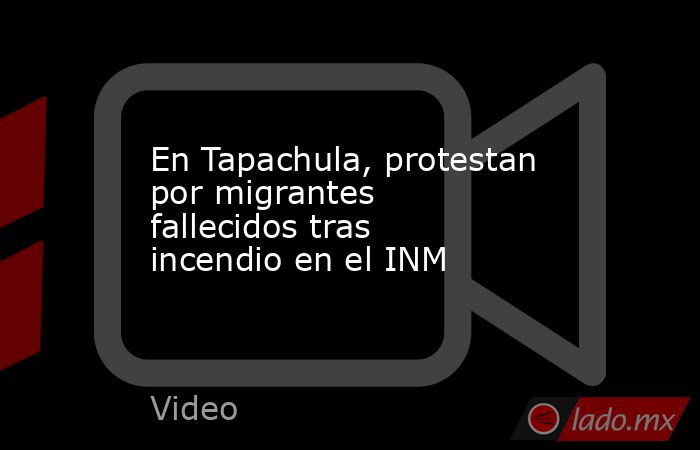 En Tapachula, protestan por migrantes fallecidos tras incendio en el INM. Noticias en tiempo real