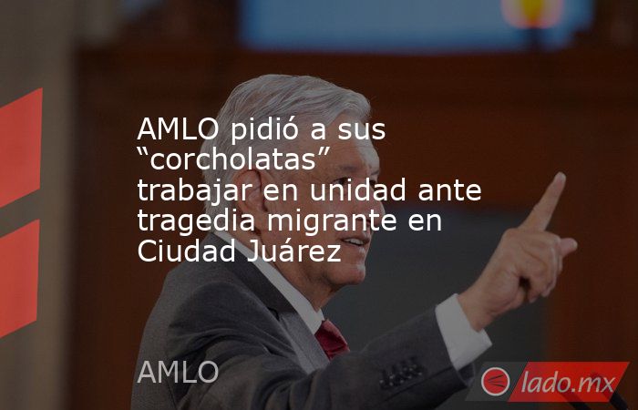 AMLO pidió a sus “corcholatas” trabajar en unidad ante tragedia migrante en Ciudad Juárez. Noticias en tiempo real