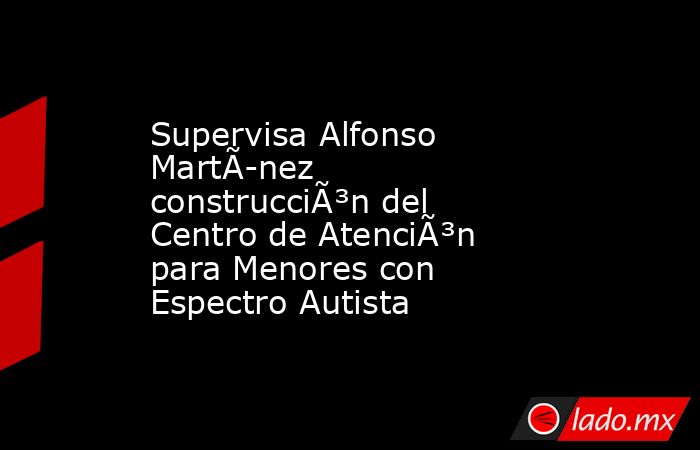 Supervisa Alfonso MartÃ­nez construcciÃ³n del Centro de AtenciÃ³n para Menores con Espectro Autista. Noticias en tiempo real