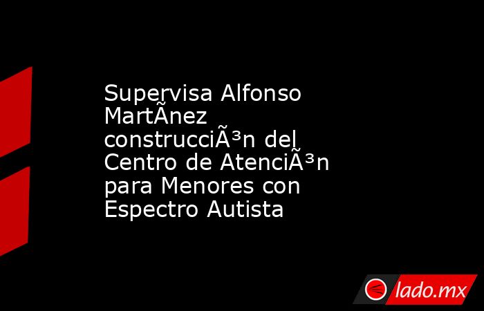 Supervisa Alfonso MartÃ­nez construcciÃ³n del Centro de AtenciÃ³n para Menores con Espectro Autista. Noticias en tiempo real