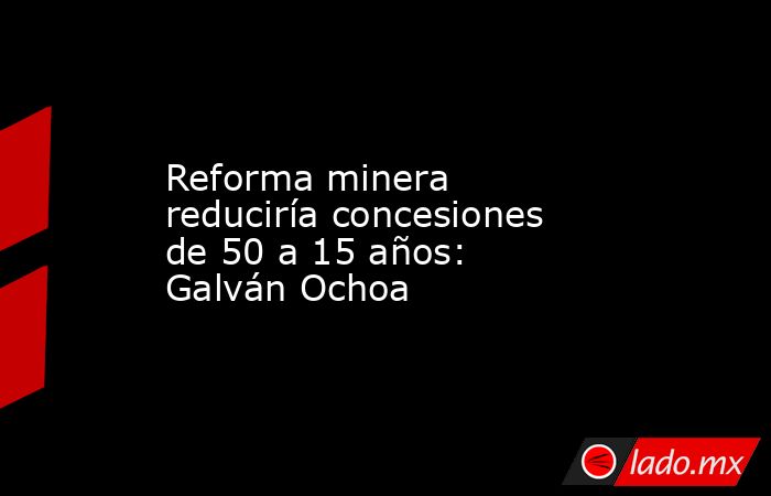 Reforma minera reduciría concesiones de 50 a 15 años: Galván Ochoa. Noticias en tiempo real
