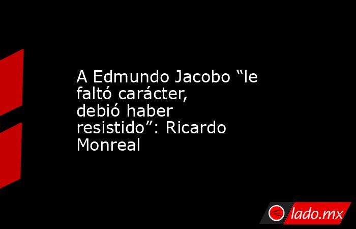 A Edmundo Jacobo “le faltó carácter, debió haber resistido”: Ricardo Monreal. Noticias en tiempo real