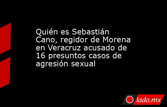 Quién es Sebastián Cano, regidor de Morena en Veracruz acusado de 16 presuntos casos de agresión sexual. Noticias en tiempo real