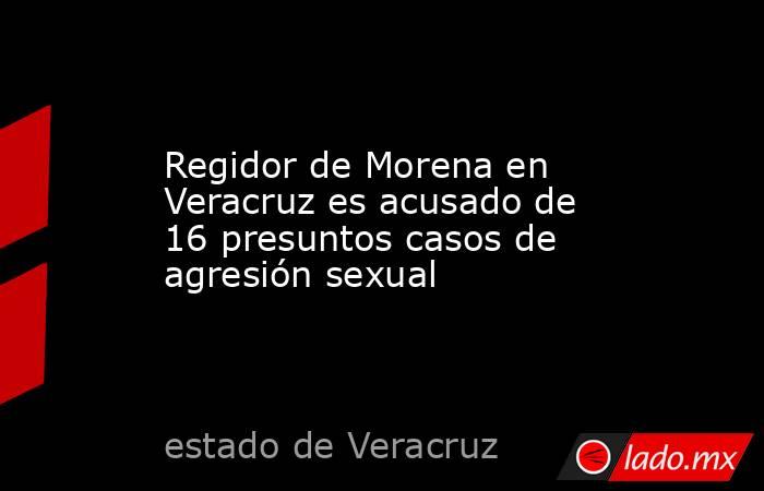 Regidor de Morena en Veracruz es acusado de 16 presuntos casos de agresión sexual. Noticias en tiempo real