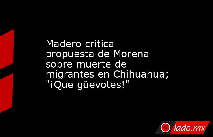 Madero critica propuesta de Morena sobre muerte de migrantes en Chihuahua; 