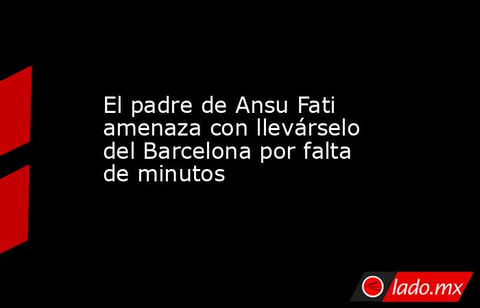 El padre de Ansu Fati amenaza con llevárselo del Barcelona por falta de minutos. Noticias en tiempo real