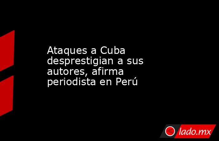 Ataques a Cuba desprestigian a sus autores, afirma periodista en Perú. Noticias en tiempo real