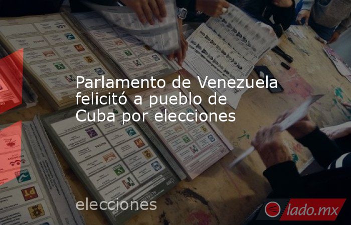 Parlamento de Venezuela felicitó a pueblo de Cuba por elecciones. Noticias en tiempo real