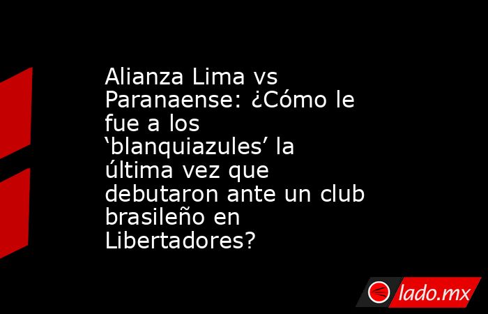 Alianza Lima vs Paranaense: ¿Cómo le fue a los ‘blanquiazules’ la última vez que debutaron ante un club brasileño en Libertadores?. Noticias en tiempo real