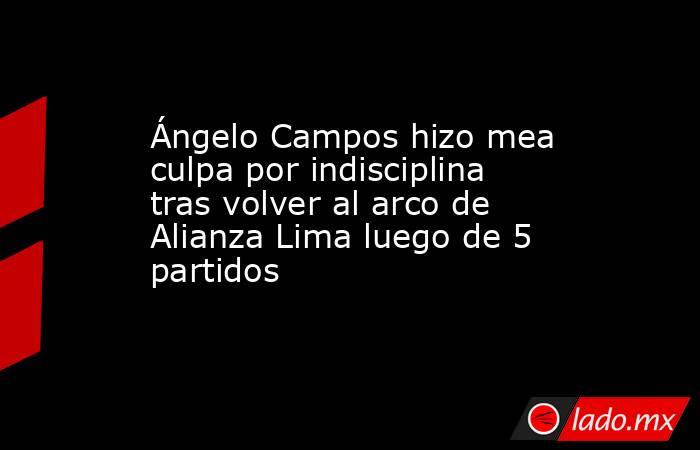 Ángelo Campos hizo mea culpa por indisciplina tras volver al arco de Alianza Lima luego de 5 partidos. Noticias en tiempo real