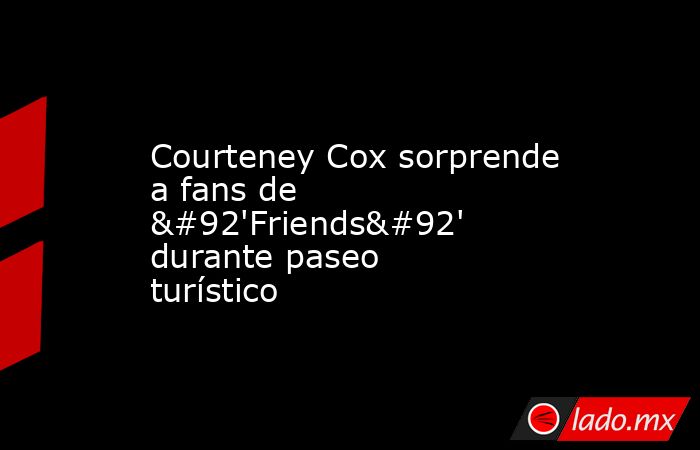 Courteney Cox sorprende a fans de \'Friends\' durante paseo turístico. Noticias en tiempo real