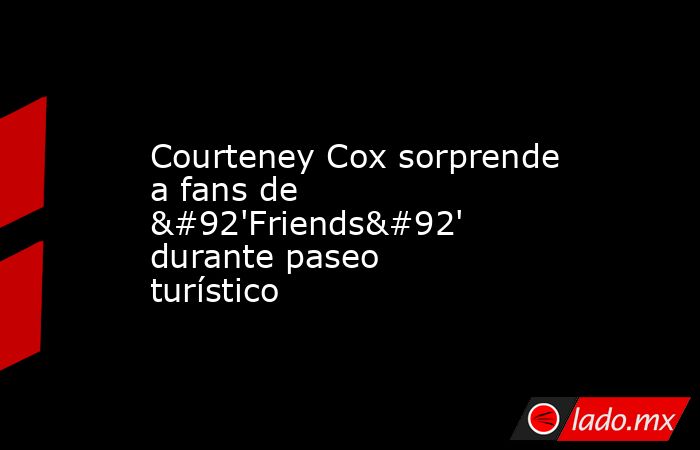 Courteney Cox sorprende a fans de \'Friends\' durante paseo turístico. Noticias en tiempo real
