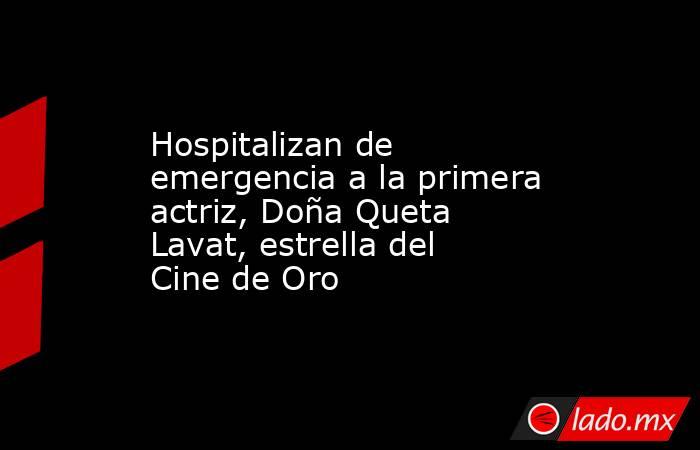 Hospitalizan de emergencia a la primera actriz, Doña Queta Lavat, estrella del Cine de Oro. Noticias en tiempo real